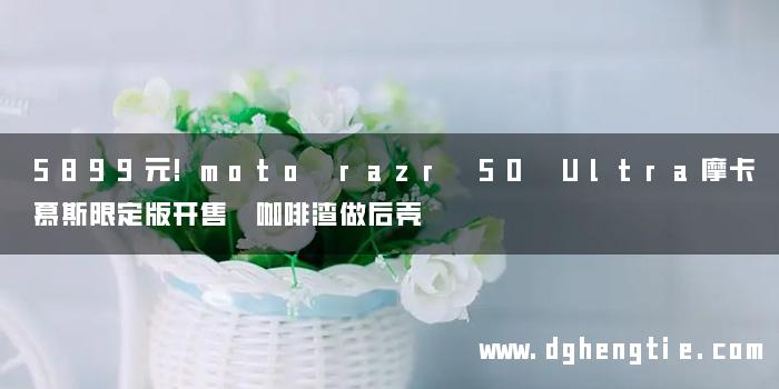 5899元!moto razr 50 Ultra摩卡慕斯限定版开售 咖啡渣做后壳